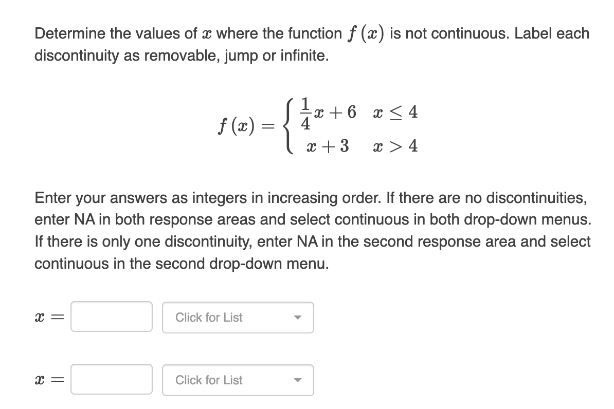 Determine the values of a where the function f (x) is not continuous. Label each
discontinuity as removable, jump or infinite.
1
-x + 6
x≤ 4
f(x) =
4
x + 3
x > 4
Enter your answers as integers in increasing order. If there are no discontinuities,
enter NA in both response areas and select continuous in both drop-down menus.
If there is only one discontinuity, enter NA in the second response area and select
continuous in the second drop-down menu.
x =
Click for List
X =
Click for List