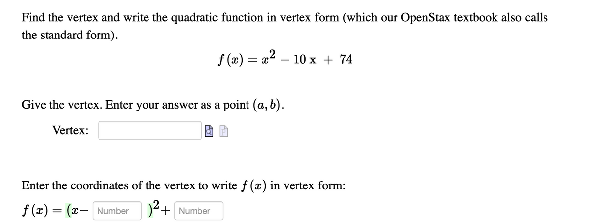 Find the vertex and write the quadratic function in vertex form (which our OpenStax textbook also calls
the standard form).
f (x) = x2 – 10 x + 74
Give the vertex. Enter your answer as a point (a, 6).
Vertex:
Enter the coordinates of the vertex to write f (x) in vertex form:
f (x) = (x- Number)+ Number
