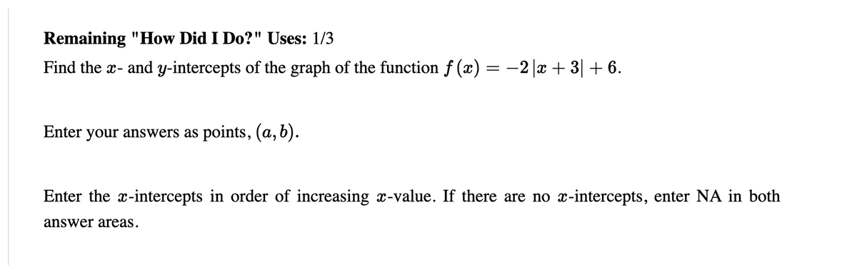 Remaining "How Did I Do?" Uses: 1/3
Find the x- and y-intercepts of the graph of the function f (x) = -2 |x + 3| + 6.
Enter your answers as points, (a, b).
Enter the x-intercepts in order of increasing x-value. If there are no x-intercepts, enter NA in both
answer areas.
