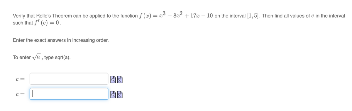 Verify that Rolle's Theorem can be applied to the function ƒ (x) = x³ – 8x² +17x - 10 on the interval [1,5]. Then find all values of c in the interval
such that f' (c) = 0.
Enter the exact answers in increasing order.
To enter √a, type sqrt(a).
C =
C =
AD
00