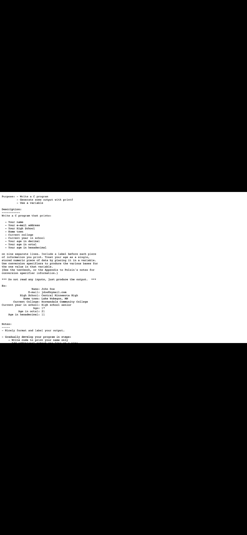 Purpose: - Write a c program
- Generate some output with printf
Use a variable
Description:
------- --
Write a c program that prints:
- Your nаmе
- Your e-mail address
Your High School
- Home town
- Current college
- Current year in school
- Your age in decimal
- Your age in octal
- Your age in hexadecimal
on nine separate lines. Include a label before each piece
of information you print. Treat your age as a single,
stored numeric piece of data by placing it in a variable.
Use conversion specifiers to produce the various bases for
the one value in that variable.
(See the textbook, or the Appendix to Polzin's notes for
conversion specifier information.}
*** Do not read any inputs, just produce the output.
***
Ext
Name: John Doe
E-mail: jdoemymail.com
High School: Central Minnesota High
Home town: Lake Wobegon, MN
Current College: Normandale Community College
Current year in school: High school senior
Age: 17
Age in octal: 21
Age in hexadecimal: 11
Notes:
- Nicely format and label your output.
- Gradually develop your program in steps:
Write code to print your name only
