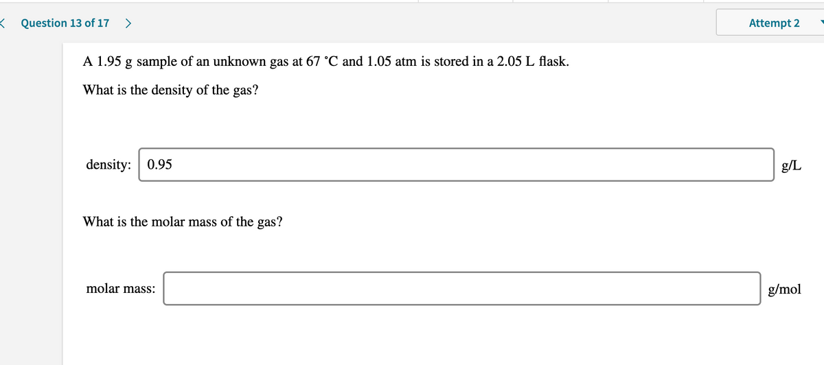 K Question 13 of 17
>
Attempt 2
A 1.95
g sample of an unknown gas at 67 °C and 1.05 atm is stored in a 2.05 L flask.
What is the density of the gas?
density: 0.95
g/L
What is the molar mass of the gas?
molar mass:
g/mol
