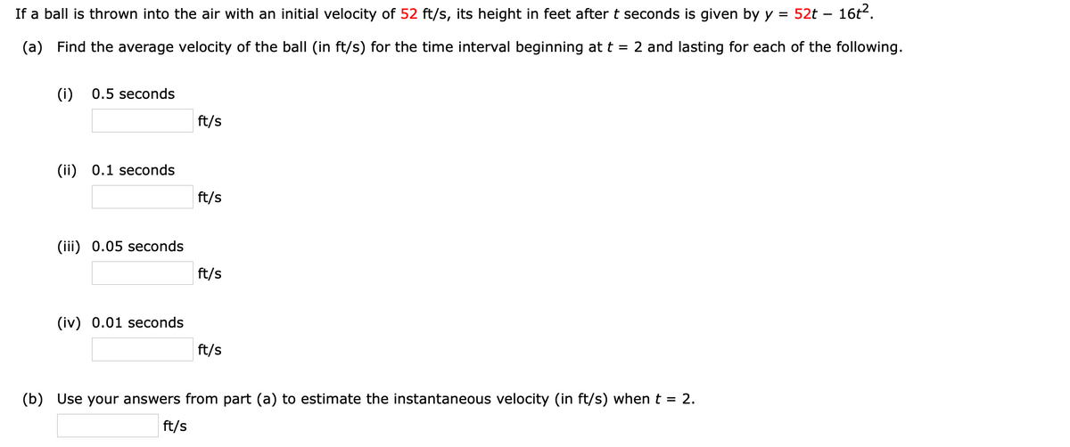 If a ball is thrown into the air with an initial velocity of 52 ft/s, its height in feet after t seconds is given by y
52t – 16t2.
-
(a) Find the average velocity of the ball (in ft/s) for the time interval beginning at t = 2 and lasting for each of the following.
(i)
0.5 seconds
ft/s
(ii) 0.1 seconds
ft/s
(iii) 0.05 seconds
ft/s
(iv) 0.01 seconds
ft/s
(b) Use your answers from part (a) to estimate the instantaneous velocity (in ft/s) when t = 2.
ft/s
