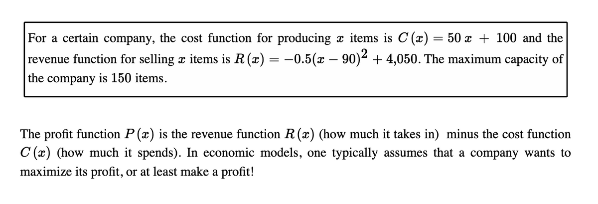 For a certain company, the cost function for producing x items is C (x)
= 50 x + 100 and the
revenue function for selling x items is R (x) = -0.5(x – 90)+ 4,050. The maximum capacity of
the company is 150 items.
The profit function P (x) is the revenue function R (x) (how much it takes in) minus the cost function
C (x) (how much it spends). In economic models, one typically assumes that a company wants to
maximize its profit, or at least make a profit!
