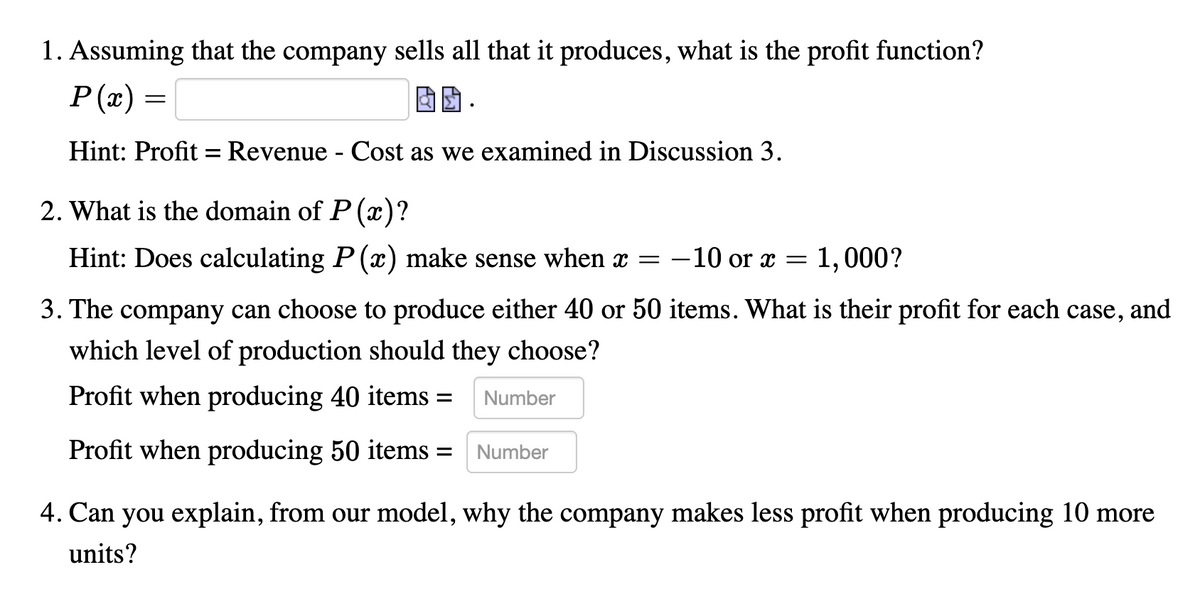 1. Assuming that the company sells all that it produces, what is the profit function?
P(x) =
Hint: Profit
Revenue - Cost as we examined in Discussion 3.
2. What is the domain of P (x)?
Hint: Does calculating P (x) make sense when x = -10 or x =
1,000?
3. The company can choose to produce either 40 or 50 items. What is their profit for each case, and
which level of production should they choose?
Profit when producing 40 items =
Number
Profit when producing 50 items =
Number
4. Can you explain, from our model, why the company makes less profit when producing 10 more
units?
