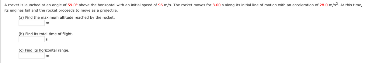 A rocket is launched at an angle of 59.0° above the horizontal with an initial speed of 96 m/s. The rocket moves for 3.00 s along its initial line of motion with an acceleration of 28.0 m/s². At this time,
its engines fail and the rocket proceeds to move as a projectile.
(a) Find the maximum altitude reached by the rocket.
m
(b) Find its total time of flight.
S
(c) Find its horizontal range.
