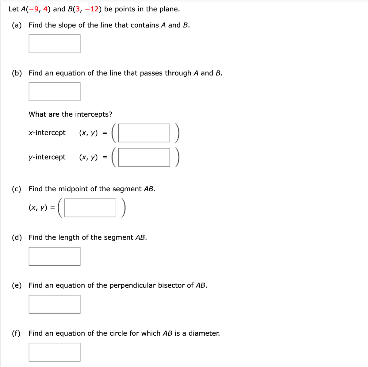 Let A(-9, 4) and B(3, –12) be points in the plane.
(a) Find the slope of the line that contains A and B.
(b) Find an equation of the line that passes through A and B.
What are the intercepts?
x-intercept
(х, у)
y-intercept
(х, у)
(c) Find the midpoint of the segment AB.
(х, у)
%3D
(d) Find the length of the segment AB.
(e) Find an equation of the perpendicular bisector of AB.
(f) Find an equation of the circle for which AB is a diameter.
