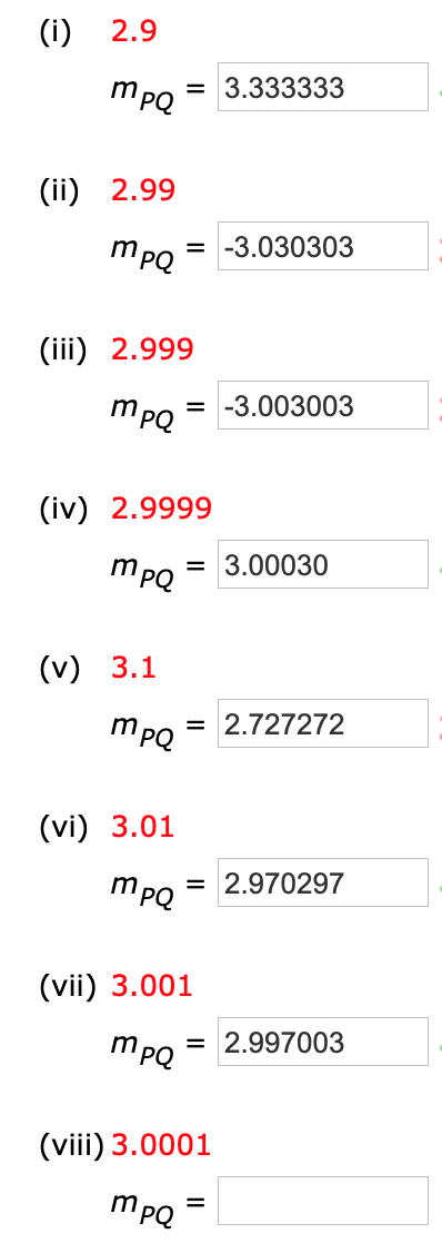 (i)
2.9
mpQ
= 3.333333
(ii) 2.99
= -3.030303
mpQ
(iii) 2.999
= -3.003003
mpQ
(iv) 2.9999
= 3.00030
mPQ
(v) 3.1
= 2.727272
mPQ
(vi) 3.01
= 2.970297
mpQ
(vii) 3.001
mPQ
= 2.997003
(viii) 3.0001
mpQ
