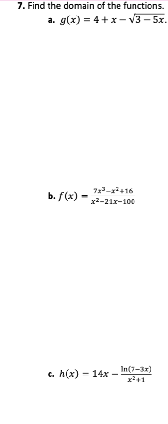 7. Find the domain of the functions.
a. g(x) = 4 +x – V3 – 5x.
-
7x3-x²+16
b. f(x) :
%3D
x²-21x-100
c. h(x) = 14x _ In(7-3x)
x²+1

