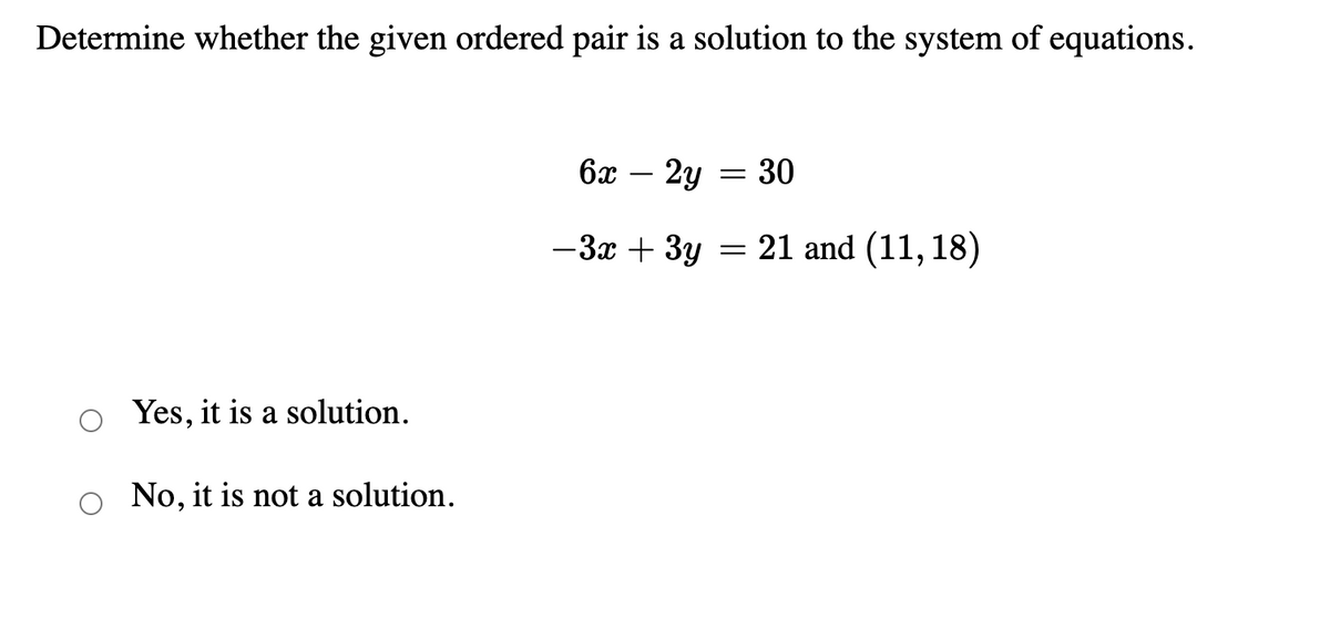 Determine whether the given ordered pair is a solution to the system of equations.
6x
2y = 30
-
-3x + 3y = 21 and (11, 18)
Yes, it is a solution.
No, it is not a solution.
