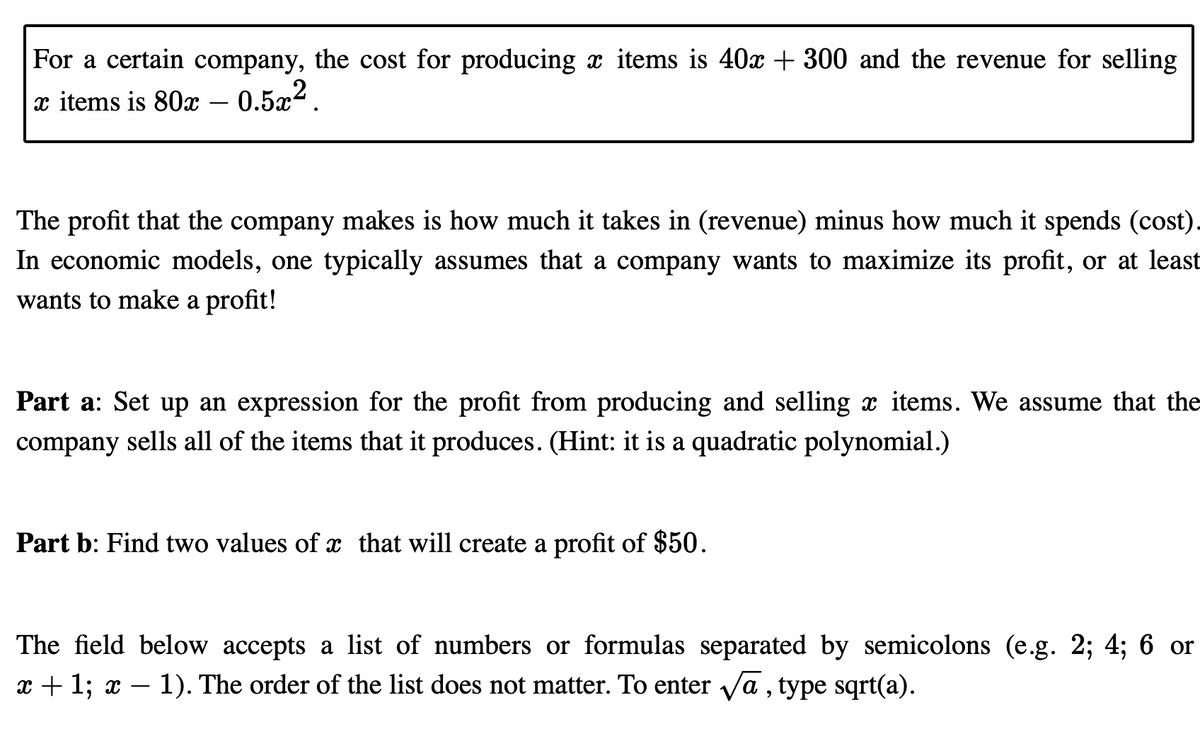 For a certain company, the cost for producing a items is 40x + 300 and the revenue for selling
x items is 80x – 0.5x².
The profit that the company makes is how much it takes in (revenue) minus how much it spends (cost).
In economic models, one typically assumes that a company wants to maximize its profit, or at least
wants to make a profit!
Part a: Set up an expression for the profit from producing and selling x items. We assume that the
company sells all of the items that it produces. (Hint: it is a quadratic polynomial.)
Part b: Find two values of that will create a profit of $50.
The field below accepts a list of numbers or formulas separated by semicolons (e.g. 2; 4; 6 or
x + 1; x – 1). The order of the list does not matter. To enter va , type sqrt(a).
