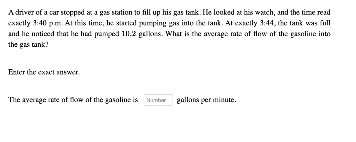 A driver of a car stopped at a gas station to fill up his gas tank. He looked at his watch, and the time read
exactly 3:40 p.m. At this time, he started pumping gas into the tank. At exactly 3:44, the tank was full
and he noticed that he had pumped 10.2 gallons. What is the average rate of flow of the gasoline into
the gas tank?
Enter the exact answer.
The average rate of flow of the gasoline is
Number
gallons per minute.
