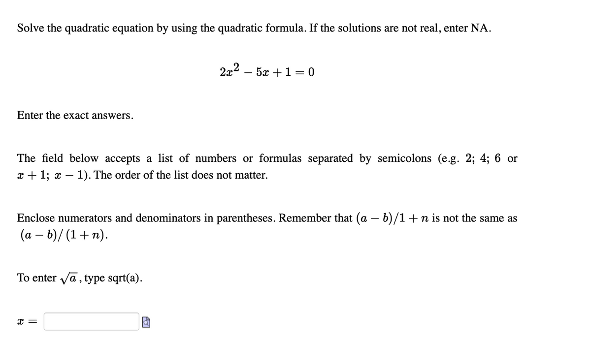 Solve the quadratic equation by using the quadratic formula. If the solutions are not real, enter NA.
2x2 – 5x + 1 = 0
Enter the exact answers.
The field below accepts a list of numbers or formulas separated by semicolons (e.g. 2; 4; 6 or
x + 1; x – 1). The order of the list does not matter.
Enclose numerators and denominators in parentheses. Remember that (a – b)/1+n is not the same as
(a – b)/ (1+ n).
-
To enter va, type sqrt(a).
