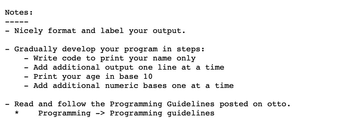 Notes:
Nicely format and label your output.
-
Gradually develop your program in steps:
Write code to print your name only
Add additional output one line at a time
Print your age in base 10
Add additional numeric bases one at a time
Read and follow the Programming Guidelines posted on otto.
-
Programming -> Programming guidelines
*
