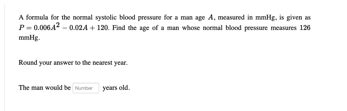 A formula for the normal systolic blood pressure for a man age A, measured in mmHg, is given as
P = 0.006A² – 0.02A + 120. Find the age of a man whose normal blood pressure measures 126
||
mmHg.
Round your answer to the nearest year.
The man would be Number
years old.
