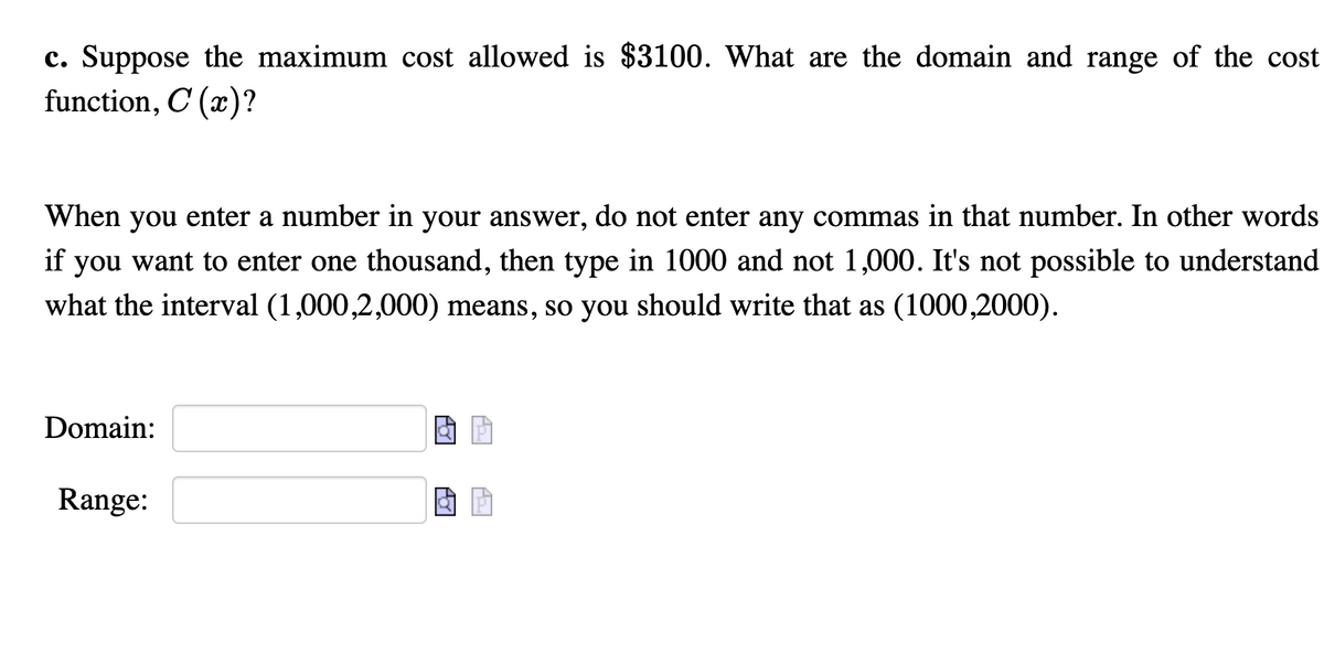c. Suppose the maximum cost allowed is $3100. What are the domain and range of the cost
function, C (x)?
When you enter a number in your answer, do not enter any commas in that number. In other words
if
you want to enter one thousand, then type in 1000 and not 1,000. It's not possible to understand
what the interval (1,000,2,000) means, so you should write that as (1000,2000).
Domain:
Range:
