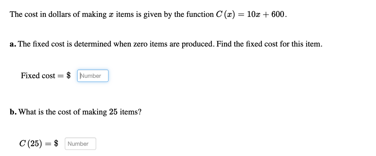The cost in dollars of making x items is given by the function C (x) = 10x + 600.
a. The fixed cost is determined when zero items are produced. Find the fixed cost for this item.
Fixed cost=
$ Number
b. What is the cost of making 25 items?
C (25) = $
Number
