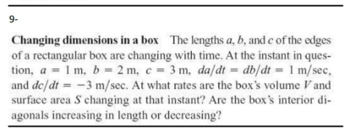 9-
Changing dimensions in a box The lengths a, b, and c of the edges
of a rectangular box are changing with time. At the instant in ques-
tion, a = 1 m, b = 2 m, c 3 m, da/dt =
and de/dt = -3 m/sec. At what rates are the box's volume V and
surface area S changing at that instant? Are the box's interior di-
agonals increasing in length or decreasing?
db/dt = 1 m/sec,
%3D
%3D
