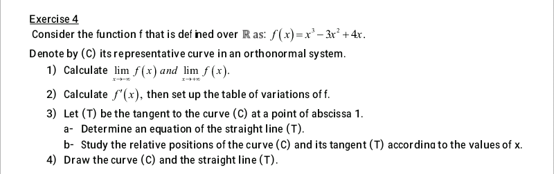 Exercise 4
Consider the function f that is def ined over R as: f(x) =x'– 3r² +4x.
Denote by (C) its representative curve in an orthonormal system.
1) Calculate lim f(x) and lim f (x).
2) Calculate f"(x), then set up the table of variations of f.
3) Let (T) be the tangent to the curve (C) at a point of abscissa 1.
a- Determine an equa tion of the straight line (T).
b- Study the relative positions of the curve (C) and its tangent (T) accordina to the values of x.
4) Draw the curve (C) and the straight line (T).
