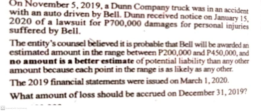 Ön November 5, 2019, a Dunn Company truck was in an accident
with an auto driven by Bell. Dunn received notice on January 15,
2020 of a lawsuit for P700,000 damages for personal injuries
suffered by Bell.
The entity's counsel believed it is probable that Bell will be awarded an
estimated amount in the range between P200,000 and P450,000, and
no amount is a better estimate of potential liability than any other
amount because cach point in the range is as likely as any other.
The 2019 financial statements were issued on March 1, 2020.
What amount of loss should be accrued on December 31, 2019?
CS ed wth Camd Y
