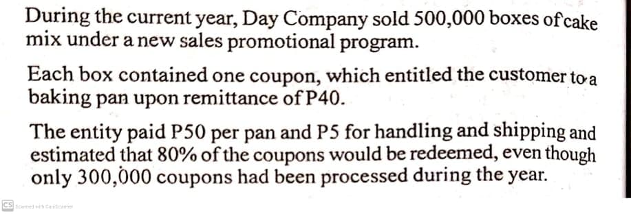 During the current year, Day Company sold 500,000 boxes ofcake
mix under a new sales promotional program.
Each box contained one coupon, which entitled the customer to a
baking pan upon remittance of P40.
The entity paid P50 per pan and P5 for handling and shipping and
estimated that 80% of the coupons would be redeemed, even though
only 300,000 coupons had been processed during the year.
CS Scarned with CamScanteer
