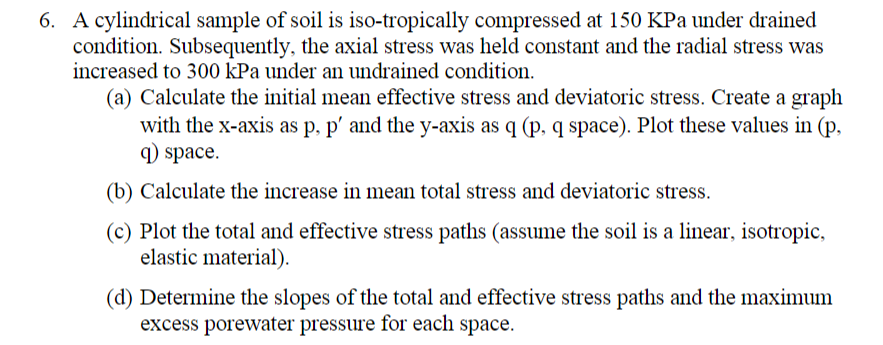 6. A cylindrical sample of soil is iso-tropically compressed at 150 KPa under drained
condition. Subsequently, the axial stress was held constant and the radial stress was
increased to 300 kPa under an undrained condition.
(a) Calculate the initial mean effective stress and deviatoric stress. Create a graph
with the x-axis as p, p' and the y-axis as q (p, q space). Plot these values in (p,
) space.
(b) Calculate the increase in mean total stress and deviatoric stress.
(c) Plot the total and effective stress paths (assume the soil is a linear, isotropic,
elastic material).
(d) Determine the slopes of the total and effective stress paths and the maximum
excess porewater pressure for each space.
