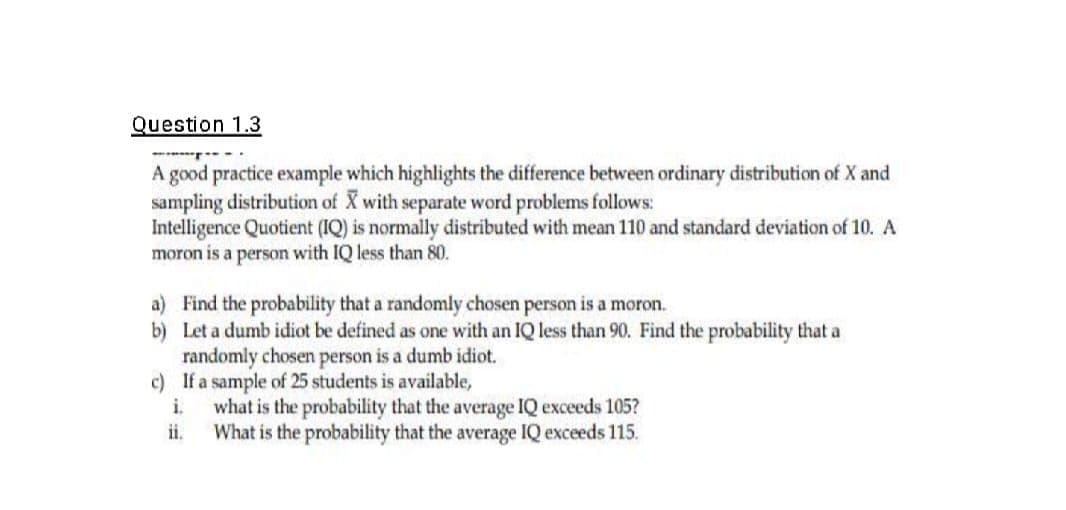 Question 1.3
A good practice example which highlights the difference between ordinary distribution of X and
sampling distribution of X with separate word problems follows:
Intelligence Quotient (IQ) is normally distributed with mean 110 and standard deviation of 10. A
moron is a person with IQ less than 80.
a) Find the probability that a randomly chosen person is a moron.
b)
Let a dumb idiot be defined as one with an IQ less than 90. Find the probability that a
randomly chosen person is a dumb idiot.
c) If a sample of 25 students is available,
i.
ii.
what is the probability that the average IQ exceeds 105?
What is the probability that the average IQ exceeds 115.