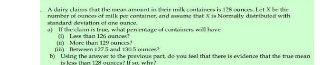 A dairy claims that the mean amount in their milk containers is 128 ounces. Let X be the
number of ounces of milk per container, and assume that X is Normally distributed with
standard deviation of one ounce.
a) If the claim is true, what percentage of containers will have
(i) Less than 126 ounces?
More than 129 ounces?
(ii)
(iii) Between 127.5 and 130.5 ounces?
b) Using the answer to the previous part, do you feel that there is evidence that the true mean
is less than 128 ounces? If so, why?