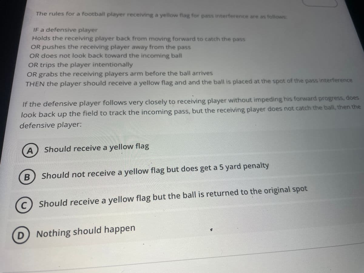 The rules for a football player receiving a yellow flag for pass interference are as follows:
IF a defensive player
Holds the receiving player back from moving forward to catch the pass
OR pushes the receiving player away from the pass
OR does not look back toward the incoming ball
OR trips the player intentionally
OR grabs the receiving players arm before the ball arrives
THEN the player should receive a yellow flag and and the ball is placed at the spot of the pass interference
If the defensive player follows very closely to receiving player without impeding his forward progress, does
look back up the field to track the incoming pass, but the receiving player does not catch the ball, then the
defensive player:
A
Should receive a yellow flag
Should not receive a yellow flag but does get a 5 yard penalty
(c) Should receive a yellow flag but the ball is returned to the original spot
C
Nothing should happen
