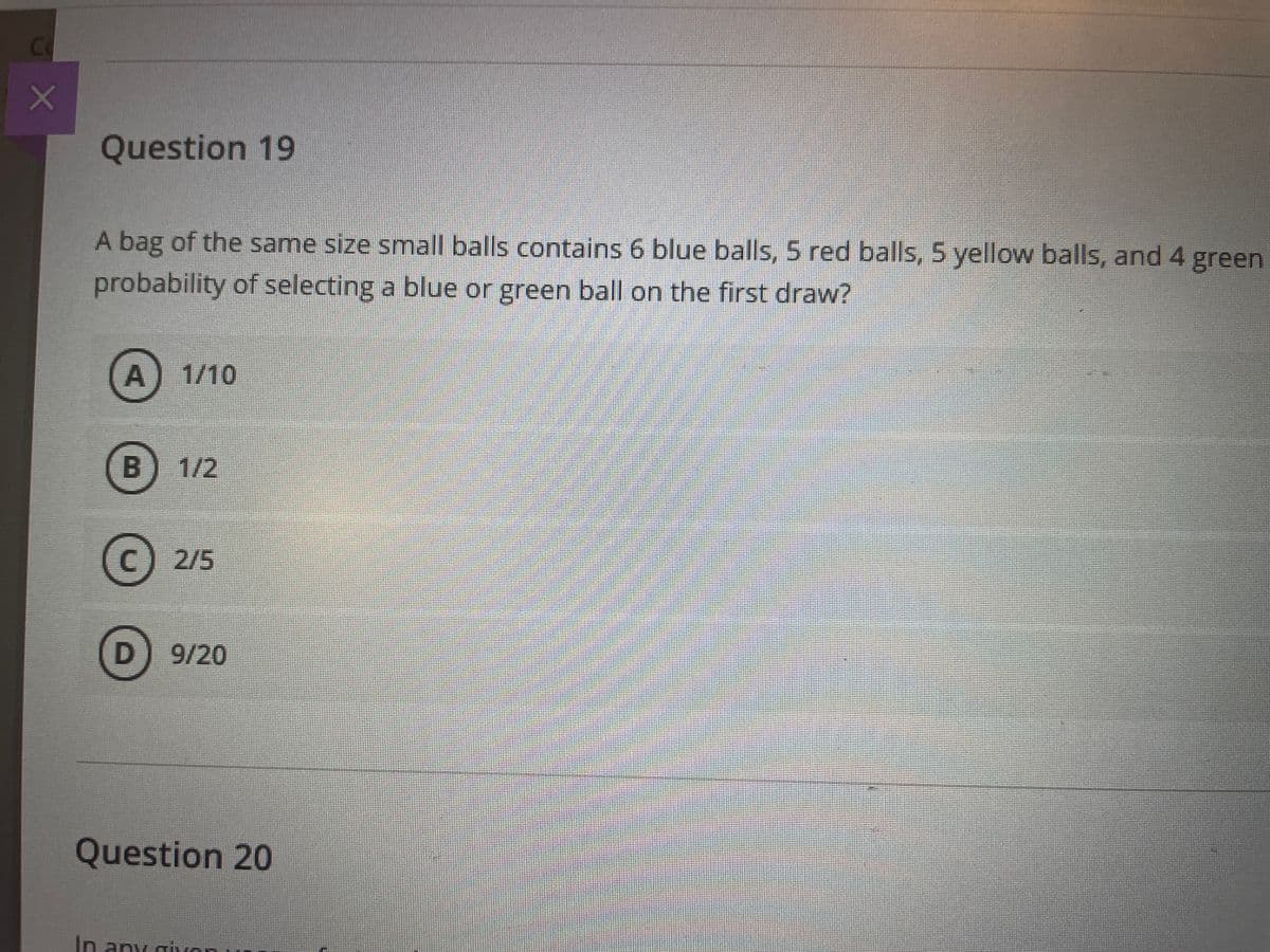 Co
Question 19
A bag of the same size small balls contains 6 blue balls, 5 red balls, 5 yellow balls, and 4 green
probability of selecting a blue or green ball on the first draw?
A) 1/10
B
1/2
C) 2/5
9/20
Question 20
In any givon
