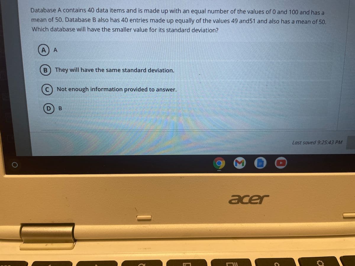 Database A contains 40 data items and is made up with an equal number of the values of 0 and 100 and has a
mean of 50. Database B also has 40 entries made up equally of the values 49 and51 and also has a mean of 50.
Which database will have the smaller value for its standard deviation?
A)A
B) They will have the same standard deviation.
C) Not enough information provided to answer.
Last saved 9:25:43 PM
acer
