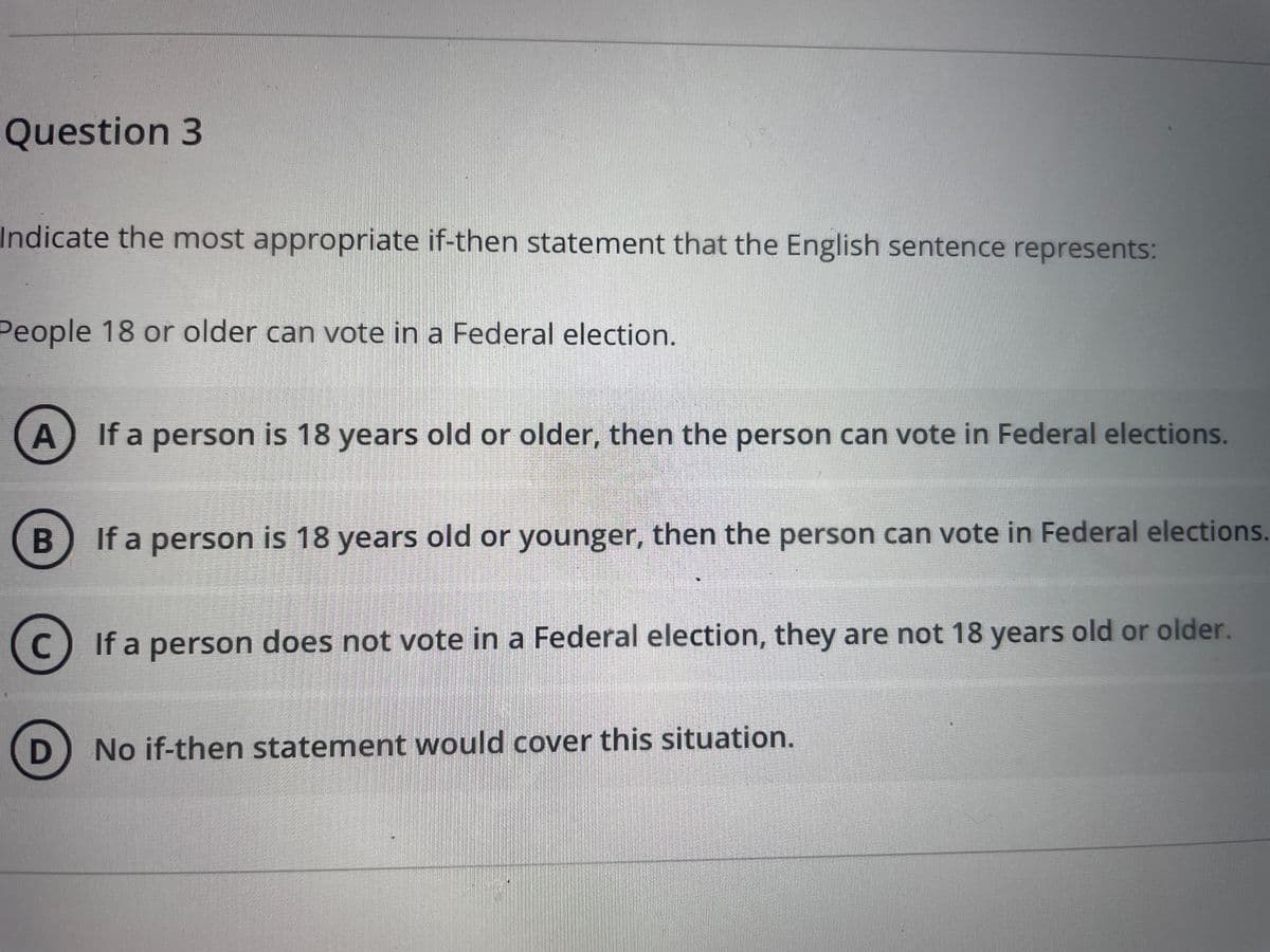 Question 3
Indicate the most appropriate if-then statement that the English sentence represents:
People 18 or older can vote in a Federal election.
If a person is 18 years old or older, then the person can vote in Federal elections.
B
If a person is 18 years old or younger, then the person can vote in Federal elections.
If a person does not vote in a Federal election, they are not 18 years old or older.
C
D
No if-then statement would cover this situation.
A.
