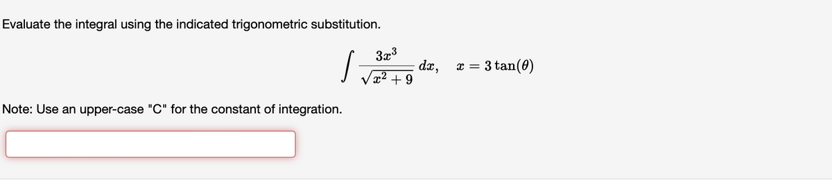 Evaluate the integral using the indicated trigonometric substitution.
S
Note: Use an upper-case "C" for the constant of integration.
3x³
x² +9
dx,
X =
3 tan (0)