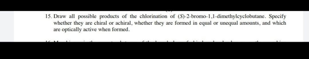 15. Draw all possible products of the chlorination of (S)-2-bromo-1,1-dimethylcyclobutane. Specify
whether they are chiral or achiral, whether they are formed in equal or unequal amounts, and which
are optically active when formed.
