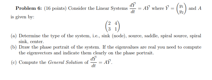 Problem 6: (16 points) Consider the Linear Systems
: AỸ where Ÿ :
dt
and A
Y2
is given by:
3
(a) Determine the type of the system, i.e., sink (node), source, saddle, spiral source, spiral
sink, center.
(b) Draw the phase portrait of the system. If the eigenvalues are real you need to compute
the eigenvectors and indicate them clearly on the phase portrait.
(c) Compute the General Solution of
dt
AỸ.
