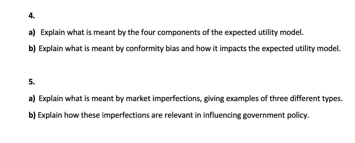 4.
a) Explain what is meant by the four components of the expected utility model.
b) Explain what is meant by conformity bias and how it impacts the expected utility model.
5.
a) Explain what is meant by market imperfections, giving examples of three different types.
b) Explain how these imperfections are relevant in influencing government policy.
