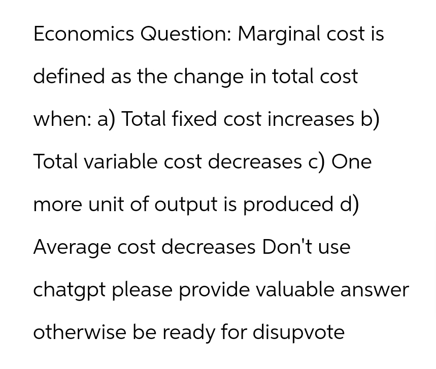 Economics Question: Marginal cost is
defined as the change in total cost
when: a) Total fixed cost increases b)
Total variable cost decreases c) One
more unit of output is produced d)
Average cost decreases Don't use
chatgpt please provide valuable answer
otherwise be ready for disupvote