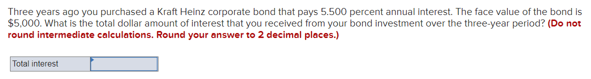 Three years ago you purchased a Kraft Heinz corporate bond that pays 5.500 percent annual interest. The face value of the bond is
$5,000. What is the total dollar amount of interest that you received from your bond investment over the three-year period? (Do not
round intermediate calculations. Round your answer to 2 decimal places.)
Total interest
