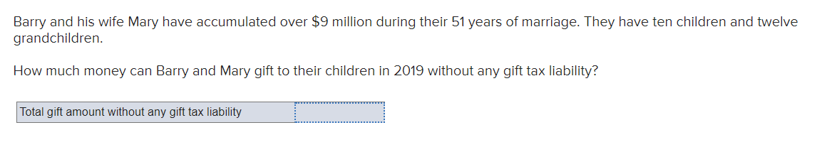 Barry and his wife Mary have accumulated over $9 million during their 51 years of marriage. They have ten children and twelve
grandchildren.
How much money can Barry and Mary gift to their children in 2019 without any gift tax liability?
Total gift amount without any gift tax liability
