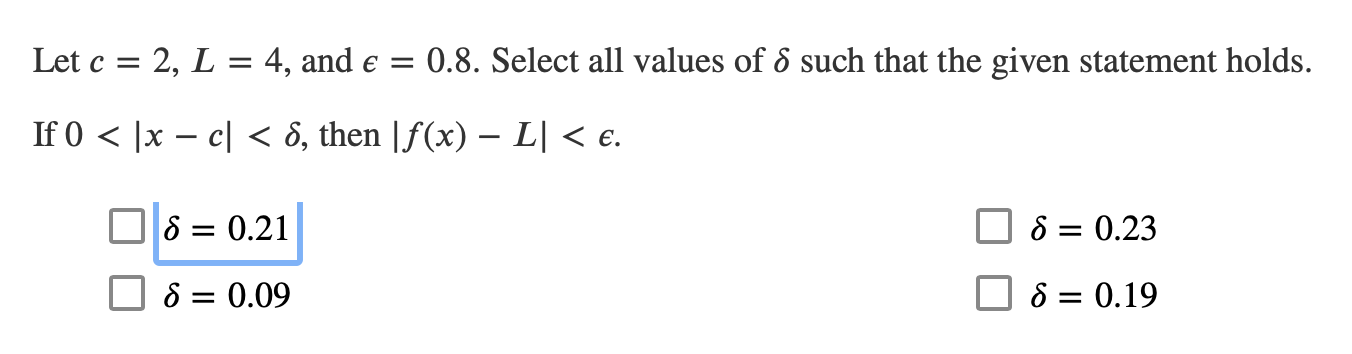 0.8. Select all values of 6 such that the given statement holds
Let c 2, L = 4, and e =
1
If 0 x - cl
ô, then |f(x) - L| < e.
S 0.21
S 0.23
S = 0.09
S = 0.19
