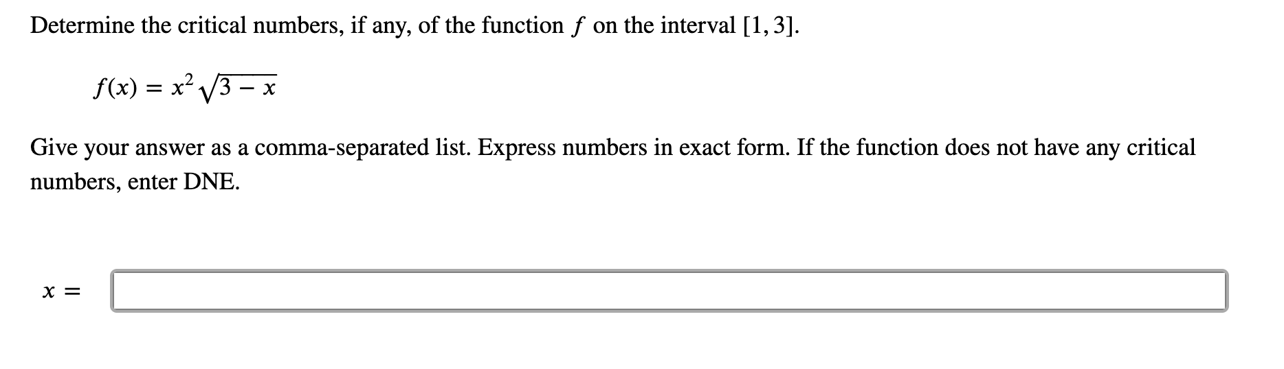 Determine the critical numbers, if any, of the function f on the interval [1,3].
= x 3
f(x)
х
Give your answer as a comma-separated list. Express numbers in exact form. If the function does not have any critical
numbers, enter DNE.
х%—
