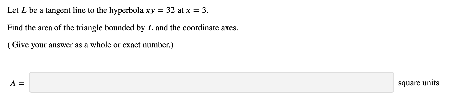 Let L be a tangent line to the hyperbola xy
32 at x3
Find the area of the triangle bounded by L and the coordinate axes.
(Give your answer as a whole or exact number.)
A =
square units
