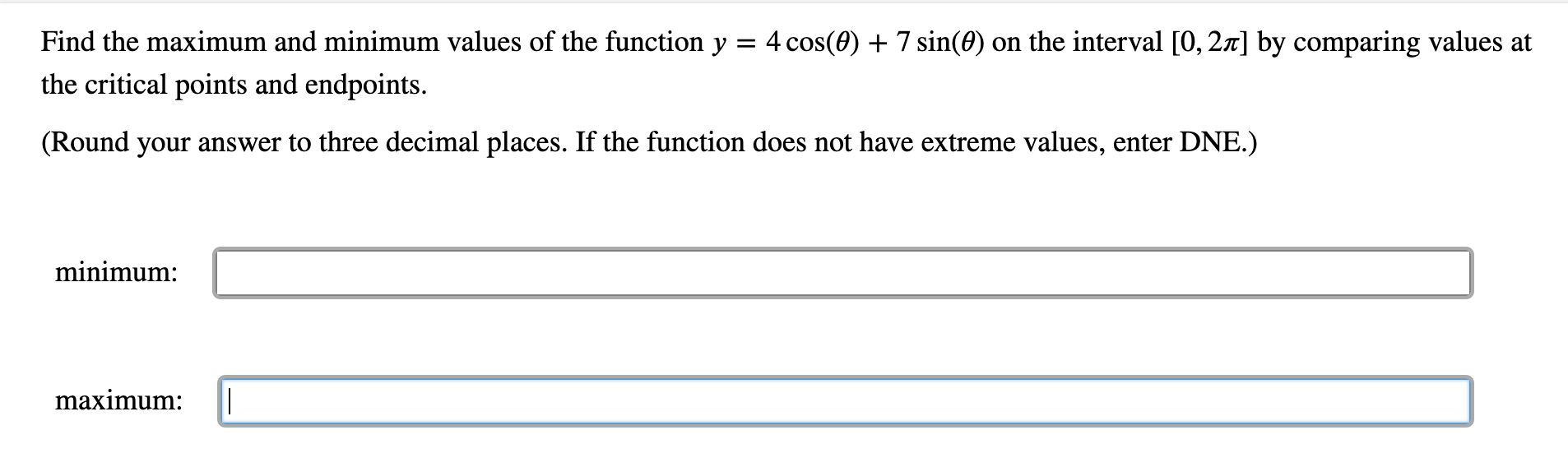 Find the maximum and minimum values of the function y = 4 cos(0) 7 sin(e) on the interval [0, 2x] by comparing values at
the critical points and endpoints.
(Round your answer to three decimal places. If the function does not have extreme values, enter DNE.)
minimum:
maximum:
