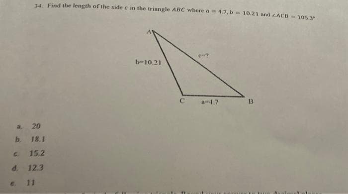 34. Find the length of the side c in the triangle ABC where a = 4.7,b= 10.21 and ZACB = 105.3"
a, 20
b. 18.1
c. 15.2
d. 12.3
11
b-10.21
C
a 4.7
B