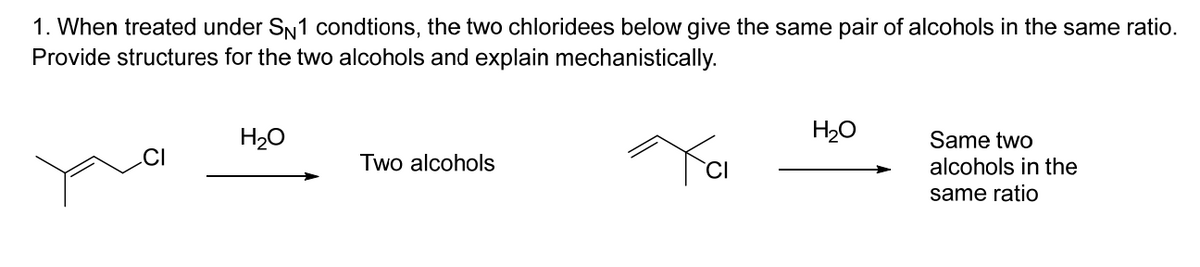 1. When treated under SN1 condtions, the two chloridees below give the same pair of alcohols in the same ratio.
Provide structures for the two alcohols and explain mechanistically.
Yai
H₂O
Two alcohols
H₂O
Same two
alcohols in the
same ratio