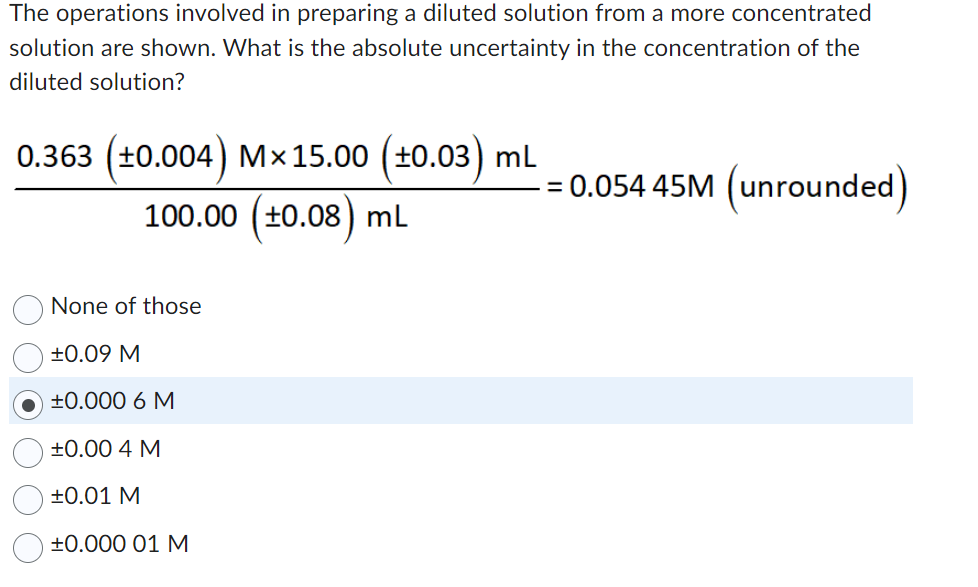 The operations involved in preparing a diluted solution from a more concentrated
solution are shown. What is the absolute uncertainty in the concentration of the
diluted solution?
0.363 (±0.004) M×15.00 (±0.03) mL
100.00 (±0.08) mL
None of those
±0.09 M
±0.000 6 M
±0.00 4 M
±0.01 M
±0.000 01 M
=
0.054 45M (unrounded)