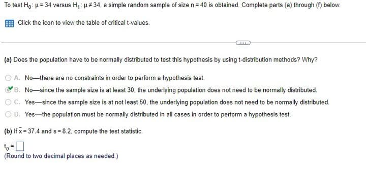 To test Ho: μ = 34 versus H₁: μ# 34, a simple random sample of size n = 40 is obtained. Complete parts (a) through (f) below.
Click the icon to view the table of critical t-values.
(a) Does the population have to be normally distributed to test this hypothesis by using t-distribution methods? Why?
A. No-there are no constraints in order to perform a hypothesis test.
B. No-since the sample size is at least 30, the underlying population does not need to be normally distributed.
C. Yes-since the sample size is at not least 50, the underlying population does not need to be normally distributed.
O D. Yes-the population must be normally distributed in all cases in order to perform a hypothesis test.
(b) If x= 37.4 and s= 8.2, compute the test statistic.
(Round to two decimal places as needed.)