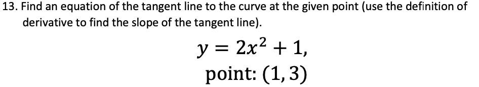 13. Find an equation of the tangent line to the curve at the given point (use the definition of
derivative to find the slope of the tangent line).
y = 2x2 + 1,
point: (1,3)
