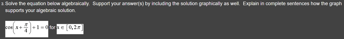 3. Solve the equation below algebraically. Support your answer(s) by including the solution graphically as well. Explain in complete sentences how the graph
supports your algebraic solution.
COS X+
7)+
4
+ 1 = 0 for x = [0,2π]