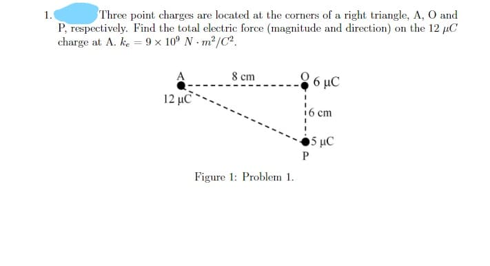 1.
Three point charges are located at the corners of a right triangle, A, O and
P, respectively. Find the total electric force (magnitude and direction) on the 12 µC
charge at A. ke = 9 x 10° N - m²/C².
8 cm
6 μC
12 μC
16 cm
5 μC
Figure 1: Problem 1.
